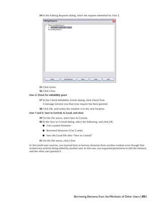 34 In the Editing Requests dialog, select the request submitted by User 2.
35 Click Grant.
36 Click Close.
User 2: Check for editability grant
37 In the Check Editability Grants dialog, click Check Now.
A message informs you that your request has been granted.
38 Click OK, and notice the window is in the new location.
User 1 and 2: Save to Central, to Local, and close
39 On the File menu, select Save to Central.
40 In the Save to Central dialog, select the following, and click OK.
■ User-created Worksets
■ Borrowed Elements (User 2 only)
■ Save the Local File after “Save to Central”
41 On the File menu, click Close.
In this multi-user exercise, you learned how to borrow elements from another workset even though that
workset was actively being edited by another user. In this case, you requested permission to edit the element,
and the other user granted it.
Borrowing Elements from the Worksets of Other Users | 851
 