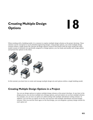 Creating Multiple Design
Options
When working with a building model, it is common to explore multiple design schemes as the project develops. These
schemes can be conceptual or can be detailed engineering designs. Using design options, you create multiple design
schemes within a single project file. Because all design options coexist in the project with the main model (the main
model consists of elements not specifically assigned to a design option), you can study and modify each design option
and present the options to the client.
In this tutorial, you learn how to create and manage multiple design sets and options within a single building model.
Creating Multiple Design Options in a Project
You can use design options to explore multiple design schemes as the project develops. At any time in the
design process, you can have multiple sets of design options, and each option set can have multiple schemes.
For example, you can have an option set called roofing with multiple subordinate roofing schemes. In
addition, you can have an option set for the roof structure with multiple subordinate structural design
schemes. After you and the client agree on the final design, you can designate a primary design scheme for
each option set.
18
853
 