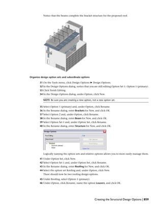 Notice that the beams complete the bracket structure for the proposed roof.
Organize design option sets and subordinate options
31 On the Tools menu, click Design Options ➤ Design Options.
32 In the Design Options dialog, notice that you are still editing Option Set 1: Option 1 (primary).
33 Click Finish Editing.
34 In the Design Options dialog, under Option, click New.
NOTE Be sure you are creating a new option, not a new option set.
35 Select Option 1 (primary) and, under Option, click Rename.
36 In the Rename dialog, enter Brackets for New, and click OK.
37 Select Option 2 and, under Option, click Rename.
38 In the Rename dialog, enter Beam for New, and click OK.
39 Select Option Set 1 and, under Option Set, click Rename.
40 In the Rename dialog, enter Structure for New, and click OK.
Logically naming the option sets and relative options allows you to more easily manage them.
41 Under Option Set, click New.
42 Select Option Set 1 and, under Option Set, click Rename.
43 In the Rename dialog, enter Roofing for New, and click OK.
44 Select the option set Roofing and, under Option, click New.
There should now be two roofing design options.
45 Under Roofing, select Option 1 (primary).
46 Under Option, click Rename, name the option Louvers, and click OK.
Creating the Structural Design Options | 859
 