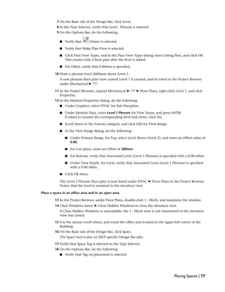 7 On the Basic tab of the Design Bar, click Level.
8 In the Type Selector, verify that Level : Plenum is selected.
9 On the Options Bar, do the following:
■ Verify that (Draw) is selected.
■ Verify that Make Plan View is selected.
■ Click Plan View Types, and in the Plan View Types dialog clear Ceiling Plan, and click OK.
This creates only a floor plan after the level is added.
■ For Offset, verify that 0.00mm is specified.
10 Draw a plenum level 2600mm above Level 1.
A new plenum floor plan view named Level 7 is created, and its listed in the Project Browser
under Mechanical ➤ ???.
11 In the Project Browser, expand Mechanical ➤ ??? ➤ Floor Plans, right-click Level 7, and click
Properties.
12 In the Element Properties dialog, do the following:
■ Under Graphics, select HVAC for Sub Discipline.
■ Under Identity Data, enter Level 1 Plenum for View Name, and press ENTER.
If asked to rename the corresponding level and views, click Yes.
■ Scroll down to the Extents category, and click Edit for View Range.
■ In the View Range dialog, do the following:
■ Under Primary Range, for Top, select Level Above (Level 2), and enter an Offset value of
0.00.
■ For Cut plane, enter an Offset of 300mm
■ For Bottom, verify that Associated Level (Level 1 Plenum) is specified with a 0.00 offset.
■ Under View Depth, for Level, verify that Associated Level (Level 1 Plenum) is specified
with a 0.00 offset.
■ Click OK twice.
The Level 1 Plenum floor plan is now listed under HVAC ➤ Floor Plans in the Project Browser.
Notice that the level is renamed in the elevation view.
Place a space in an office area and in an open area
13 In the Project Browser, under Floor Plans, double-click 1 - Mech, and maximize the window.
14 Click Windows menu ➤ Close Hidden Windows to close the elevation view.
If Close Hidden Windows is unavailable, the 1 - Mech view is not maximized or the elevation
view was closed.
15 Use the mouse scroll wheel, and zoom the office area located in the upper-left corner of the
building.
16 On the Basic tab of the Design Bar, click Space.
The Space tool is also on MEP-specific Design Bar tabs.
17 Verify that Space Tag is selected in the Type Selector.
18 On the Options Bar, do the following:
■ Verify that Tag on placement is selected.
Placing Spaces | 77
 