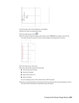 11 On the Basics tab of the Design Bar, click Modify.
12 Select the rafter you added previously.
13 On the Options Bar, click .
14 In the Element Properties dialog, under Other, enter 11750 mm for Length, and click OK.
The rafter should now span the entire vertical length of the proposed roof system.
15 On the Edit menu, click Array.
16 On the Options Bar, specify the following:
■ Clear Group and Associate.
■ Enter 5 for Number.
■ Select 2nd for Move To.
■ Select Constrain.
You are creating an array of five rafters that are 990 mm apart.
17 Zoom in on the intersection of the lower end of the rafter and the intersecting beam; click in
the center of the intersection to specify the array start point.
Creating the Roof System Design Options | 865
 