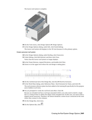 The louver roof system is complete.
30 On the Tools menu, click Design Options ➤ Design Options.
31 In the Design Options dialog, under Edit, click Finish Editing.
The louver roof system still displays in the 3D view because it is the primary option.
Create sunscreen roof system
32 In the Design Options dialog, under Roofing, select Sunscreen.
33 Under Editing, click Edit Selected, and then click Close.
Notice that the louver roof system no longer displays.
34 In the Project Browser, expand Elevations, and double-click West.
35 Zoom in on the upper level where the roof design is taking place.
36 On the Architectural tab of the Design Bar, click Roof ➤ Roof by Extrusion.
37 In the Work Plane dialog, select Reference Plane : Roof Extrusion for Name, and click OK.
The roof extrusion reference plane has been added to the training file specifically for this purpose
and is hidden in all views.
38 You are prompted to verify the roof level and offset. Click OK.
Because an extruded roof has a roof type associated with it, you only need to sketch a single
line or a string of lines to define the shape of the extruded roof. In this case, you must create a
draped canvas sunscreen. Therefore, the sketch should be a series of arcs connected at the ends
where they connect to the columns.
39 On the Design Bar, click Lines.
40 On the Options Bar, click .
Creating the Roof System Design Options | 869
 