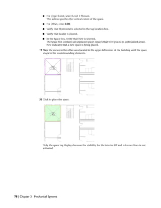 ■ For Upper Limit, select Level 1 Plenum.
This action specifies the vertical extent of the space.
■ For Offset, enter 0.00.
■ Verify that Horizontal is selected in the tag location box.
■ Verify that Leader is cleared.
■ In the Space box, verify that New is selected.
The Space box contains all unplaced spaces (spaces that were placed in unbounded areas).
New indicates that a new space is being placed.
19 Place the cursor in the office area located in the upper-left corner of the building until the space
snaps to the room-bounding elements.
20 Click to place the space.
Only the space tag displays because the visibility for the interior fill and reference lines is not
activated.
78 | Chapter 3 Mechanical Systems
 