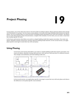 Project Phasing
In any project, you or the client may want to view the model according to phases. Phases represent distinct time periods
over the duration of a project. You can create as many phases as necessary and assign building model elements to specific
phases. You can use phase filters to control the flow of building model information into views and schedules. This allows
you to create phase-specific project documentation, complete with schedules. For the client, you can create a visual time
line of phase-specific 3D views.
In the lesson and exercises that follow, you work in a simple building model that requires renovation. You create new
phases, demolish existing construction, and then add new building model elements. In the second exercise, you apply
phase-specific room tags to rooms that vary with each phase.
Using Phasing
In the lesson and exercises that follow, you work in a simple building model that requires renovation. You
create new phases, demolish existing walls and doors, then add new walls and doors in a different location.
This changes room definition and total building model area.
In the second exercise, you apply phase-specific room tags to rooms that vary with each phase and observe
the differences in the phase-specific room schedules.
19
875
 