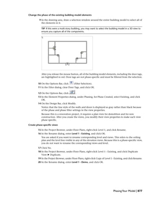 Change the phase of the existing building model elements
9 In the drawing area, draw a selection window around the entire building model to select all of
the elements in it.
TIP If this were a multi-story building, you may want to select the building model in a 3D view to
ensure you capture all of the components.
After you release the mouse button, all of the building model elements, including the door tags,
are highlighted in red. Door tags are not phase-specific and must be filtered from the selection.
10 On the Options Bar, click (Filter Selection).
11 In the Filter dialog, clear Door Tags, and click OK.
12 On the Options Bar, click .
13 In the Element Properties dialog, under Phasing, for Phase Created, select Existing, and click
OK.
14 On the Design Bar, click Modify.
Notice that the line style of the walls and doors is displayed as gray rather than black because
of the phase and phase filter settings in the view properties.
Because this is a renovation project, it requires a plan view for demolition and for new
construction. After you create the views, you modify their view properties to make each view
phase specific.
Create phase-specific views
15 In the Project Browser, under Floor Plans, right-click Level 1, and click Rename.
16 In the Rename dialog, enter Level 1 - Existing, and click OK.
You are asked if you want to rename corresponding level and views. This refers to the ceiling
plan and the level line visible in any of the elevation views. Because this is a phase-specific view,
you do not want to rename the corresponding views and level.
17 Click No.
18 In the Project Browser, under Floor Plans, right-click Level 1 - Existing, and click Duplicate
View ➤ Duplicate.
19 In the Project Browser, under Floor Plans, right-click Copy of Level 1 - Existing, and click Rename.
20 In the Rename dialog, enter Level 1 - Demo, and click OK.
PhasingYour Model | 877
 