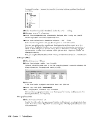 You should now have a separate floor plan for the existing building model and the planned
demolition.
21 In the Project Browser, under Floor Plans, double-click Level 1 - Existing.
22 Click View menu ➤ View Properties.
23 In the Element Properties dialog, under Phasing, for Phase, select Existing, and click OK.
The line style of the walls and doors returns to black.
24 In the Project Browser, under Floor Plans, double-click Level 1 - Demo.
Notice that the line pattern is still gray. You may need to zoom in to see this.
This view uses a different line style because the phase property of this view is set to New
Construction. On a logical time line, new construction occurs after existing construction, to
which all the building model elements belong. Because of this time relationship, a graphic
override is used to make “older” elements use the gray line style. Later in this exercise, you
modify these settings.
Next, you use phase filters to define which building model elements display in a particular view.
Define phase filters
25 Click Settings menu ➤ Phases.
26 In the Phasing dialog, click the Phase Filters tab.
There are five default phase filters. In this case, however, you need a filter that takes all of the
phases into account with a particular graphic override.
27 Click New.
A new phase filter is displayed at the bottom of the Filter Name list.
28 Under Filter Name, enter Composite Plan.
29 For Composite Plan, under New, select Overridden.
This new filter uses graphic overrides to set the display of all building model elements: New,
Existing, Demolished, and Temporary.
View graphic overrides
30 Click the Graphic Overrides tab.
Graphic Overrides define the appearance of building model elements according to their phase
status. Phase status is time-dependent. You can change the cut and projection line color for a
demolished object.
878 | Chapter 19 Project Phasing
 
