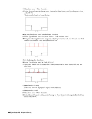 44 Click View menu ➤ View Properties.
45 In the Element Properties dialog, under Phasing, for Phase Filter, select Show Previous + New,
and click OK.
The demolished walls no longer display.
46 On the Architectural tab of the Design Bar, click Wall.
47 In the Type Selector, select Basic Wall: Interior - 4 7/8" Partition (1-hr).
48 Using the following illustration as a guide, add a long horizontal wall, and then add four short
vertical walls between it and the upper exterior wall.
49 On the Design Bar, click Door.
50 In the Type Selector, select Sgl Flush: 34" x 84".
51 Add a door leading into each room. Click the control arrows to adjust the opening and face
directions.
52 Open Level 1 - Existing.
Notice this view still displays the original walls and doors.
53 Open Level 1 - Demo.
54 Click View menu ➤ View Properties.
55 In the Element Properties dialog, under Phasing, for Phase Filter, select Composite Plan for Phase
Filter, and click OK.
880 | Chapter 19 Project Phasing
 