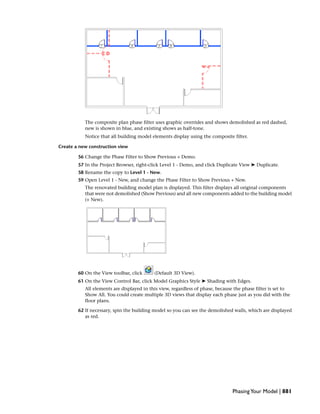 The composite plan phase filter uses graphic overrides and shows demolished as red dashed,
new is shown in blue, and existing shows as half-tone.
Notice that all building model elements display using the composite filter.
Create a new construction view
56 Change the Phase Filter to Show Previous + Demo.
57 In the Project Browser, right-click Level 1 - Demo, and click Duplicate View ➤ Duplicate.
58 Rename the copy to Level 1 - New.
59 Open Level 1 - New, and change the Phase Filter to Show Previous + New.
The renovated building model plan is displayed. This filter displays all original components
that were not demolished (Show Previous) and all new components added to the building model
(+ New).
60 On the View toolbar, click (Default 3D View).
61 On the View Control Bar, click Model Graphics Style ➤ Shading with Edges.
All elements are displayed in this view, regardless of phase, because the phase filter is set to
Show All. You could create multiple 3D views that display each phase just as you did with the
floor plans.
62 If necessary, spin the building model so you can see the demolished walls, which are displayed
as red.
PhasingYour Model | 881
 