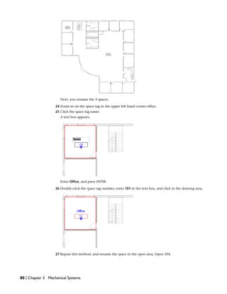 Next, you rename the 2 spaces.
24 Zoom in on the space tag in the upper left hand corner office.
25 Click the space tag name.
A text box appears.
Enter Office, and press ENTER.
26 Double-click the space tag number, enter 101 in the text box, and click in the drawing area.
27 Repeat this method, and rename the space in the open area, Open 104.
80 | Chapter 3 Mechanical Systems
 