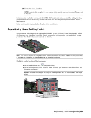 38 On the File menu, click Save.
NOTE If you intend to complete the next exercise of this tutorial, you need this project file open and
in this view.
In this exercise, you linked two separate Revit MEP 2009 models into a site model. After linking the files,
you rotated and moved the building models to fit them into their designated positions within the site
development.
In the next exercise, you modify the elevation of the townhouses.
Repositioning Linked Building Models
In this exercise, you reposition the townhouses in respect to their elevation. When you originally linked
the files, they were placed too low within the site topography. In this exercise, you modify their vertical
position so that the townhouses sit correctly on the site.
NOTE This exercise requires the completion of the previous exercise in this tutorial and the resulting project files.
If you have not completed the previous exercise, do so before continuing.
Modify the vertical position of the townhouses
1 On the View toolbar, click (SteeringWheels).
2 On the SteeringWheels, click and hold Orbit, and then spin the model until it resembles the
following illustration.
NOTE If this is the first time you are using the SteeringWheels, click Try Me for the Full Nav Large
Wheel.
Repositioning Linked Building Models | 895
 