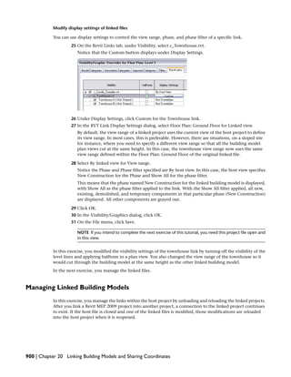 Modify display settings of linked files
You can use display settings to control the view range, phase, and phase filter of a specific link.
25 On the Revit Links tab, under Visibility, select c_Townhouse.rvt.
Notice that the Custom button displays under Display Settings.
26 Under Display Settings, click Custom for the Townhouse link.
27 In the RVT Link Display Settings dialog, select Floor Plan: Ground Floor for Linked view.
By default, the view range of a linked project uses the current view of the host project to define
its view range. In most cases, this is preferable. However, there are situations, on a sloped site
for instance, where you need to specify a different view range so that all the building model
plan views cut at the same height. In this case, the townhouse view range now uses the same
view range defined within the Floor Plan: Ground Floor of the original linked file.
28 Select By linked view for View range.
Notice the Phase and Phase filter specified are By host view. In this case, the host view specifies
New Construction for the Phase and Show All for the phase filter.
This means that the phase named New Construction for the linked building model is displayed,
with Show All as the phase filter applied to the link. With the Show All filter applied, all new,
existing, demolished, and temporary components in that particular phase (New Construction)
are displayed. All other components are grayed out.
29 Click OK.
30 In the Visibility/Graphics dialog, click OK.
31 On the File menu, click Save.
NOTE If you intend to complete the next exercise of this tutorial, you need this project file open and
in this view.
In this exercise, you modified the visibility settings of the townhouse link by turning off the visibility of the
level lines and applying halftone in a plan view. You also changed the view range of the townhouse so it
would cut through the building model at the same height as the other linked building model.
In the next exercise, you manage the linked files.
Managing Linked Building Models
In this exercise, you manage the links within the host project by unloading and reloading the linked projects.
After you link a Revit MEP 2009 project into another project, a connection to the linked project continues
to exist. If the host file is closed and one of the linked files is modified, those modifications are reloaded
into the host project when it is reopened.
900 | Chapter 20 Linking Building Models and Sharing Coordinates
 