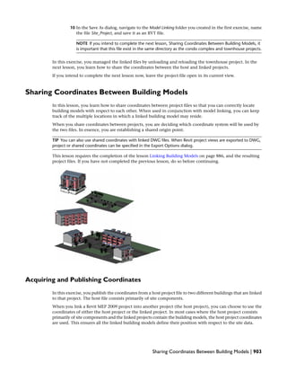 10 In the Save As dialog, navigate to the Model Linking folder you created in the first exercise, name
the file Site_Project, and save it as an RVT file.
NOTE If you intend to complete the next lesson, Sharing Coordinates Between Building Models, it
is important that this file exist in the same directory as the condo complex and townhouse projects.
In this exercise, you managed the linked files by unloading and reloading the townhouse project. In the
next lesson, you learn how to share the coordinates between the host and linked projects.
If you intend to complete the next lesson now, leave the project file open in its current view.
Sharing Coordinates Between Building Models
In this lesson, you learn how to share coordinates between project files so that you can correctly locate
building models with respect to each other. When used in conjunction with model linking, you can keep
track of the multiple locations in which a linked building model may reside.
When you share coordinates between projects, you are deciding which coordinate system will be used by
the two files. In essence, you are establishing a shared origin point.
TIP You can also use shared coordinates with linked DWG files. When Revit project views are exported to DWG,
project or shared coordinates can be specified in the Export Options dialog.
This lesson requires the completion of the lesson Linking Building Models on page 886, and the resulting
project files. If you have not completed the previous lesson, do so before continuing.
Acquiring and Publishing Coordinates
In this exercise, you publish the coordinates from a host project file to two different buildings that are linked
to that project. The host file consists primarily of site components.
When you link a Revit MEP 2009 project into another project (the host project), you can choose to use the
coordinates of either the host project or the linked project. In most cases where the host project consists
primarily of site components and the linked projects contain the building models, the host project coordinates
are used. This ensures all the linked building models define their position with respect to the site data.
Sharing Coordinates Between Building Models | 903
 