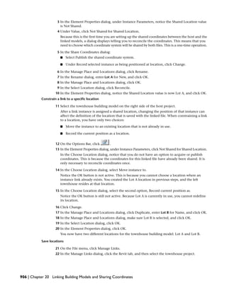 3 In the Element Properties dialog, under Instance Parameters, notice the Shared Location value
is Not Shared.
4 Under Value, click Not Shared for Shared Location.
Because this is the first time you are setting up the shared coordinates between the host and the
linked models, a dialog displays telling you to reconcile the coordinates. This means that you
need to choose which coordinate system will be shared by both files. This is a one-time operation.
5 In the Share Coordinates dialog:
■ Select Publish the shared coordinate system.
■ Under Record selected instance as being positioned at location, click Change.
6 In the Manage Place and Locations dialog, click Rename.
7 In the Rename dialog, enter Lot A for New, and click OK.
8 In the Manage Place and Locations dialog, click OK.
9 In the Select Location dialog, click Reconcile.
10 In the Element Properties dialog, notice the Shared Location value is now Lot A, and click OK.
Constrain a link to a specific location
11 Select the townhouse building model on the right side of the host project.
After a link instance is assigned a shared location, changing the position of that instance can
affect the definition of the location that is saved with the linked file. When constraining a link
to a location, you have only two choices:
■ Move the instance to an existing location that is not already in use.
■ Record the current position as a location.
12 On the Options Bar, click .
13 In the Element Properties dialog, under Instance Parameters, click Not Shared for Shared Location.
In the Choose Location dialog, notice that you do not have an option to acquire or publish
coordinates. This is because the coordinates for this linked file have already been shared. It is
only necessary to reconcile coordinates once.
14 In the Choose Location dialog, select Move instance to.
Notice the OK button is not active. This is because you cannot choose a location where an
instance link already exists. You created the Lot A location in previous steps, and the left
townhouse resides at that location.
15 In the Choose Location dialog, select the second option, Record current position as.
Notice the OK button is still not active. Because Lot A is currently in use, you cannot redefine
its location.
16 Click Change.
17 In the Manage Place and Locations dialog, click Duplicate, enter Lot B for Name, and click OK.
18 In the Manage Place and Locations dialog, make sure Lot B is selected, and click OK.
19 In the Select Location dialog, click OK.
20 In the Element Properties dialog, click OK.
You now have two different locations for the townhouse building model: Lot A and Lot B.
Save locations
21 On the File menu, click Manage Links.
22 In the Manage Links dialog, click the Revit tab, and then select the townhouse project.
906 | Chapter 20 Linking Building Models and Sharing Coordinates
 