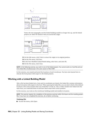 Notice the site topography and the linked building models no longer line up, and the linked
projects are offset the distance that you moved the origin.
33 On the Edit menu, click Undo to return the origin to its original position.
34 On the File menu, click Save.
35 In the Save Modified Linked Model dialog, select Save, and click OK.
36 On the File menu, click Close.
NOTE In the following exercise, you work in one of the linked projects. You cannot work on a host file and one
of its linked files simultaneously in the same session of Revit MEP.
In this exercise, you created and saved the locations of each townhouse. You have also learned how to
relocate the host project with respect to the linked projects.
Working with a Linked Building Model
After a file has been linked into a host and its coordinates are shared, the linked file contains information
about its location with respect to the host. When opening the linked file, you can select which of the defined
locations is the active location that you would like to work on. Also, if other models were linked into the
same host, you could link them in and have them retain their correct position.
In this exercise, you work on the townhouse building model and modify its location.
NOTE This exercise requires the completion of the previous exercises within this lesson and the resulting project
files. If you have not completed the exercises, do so before continuing.
Training File
■ On the File menu, click Open.
908 | Chapter 20 Linking Building Models and Sharing Coordinates
 