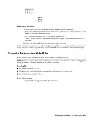 Report shared coordinates
8 On the Tools menu, click Shared Coordinates ➤ Report Shared Coordinates.
This command allows you to determine the location of elements and points in the model with
respect to the shared coordinate origin.
9 Click any component or in any location on the drawing area.
On the Options Bar, notice the coordinates display in regards to the direction and distance to
the origin.
10 On the File menu, click Close. You can save the file if you wish.
In this exercise, you created a new location using the Manage Place and Locations tool. You rotated a view
to true north and used the Report Shared Coordinates tool to locate components in regards to the origin.
Scheduling Components of Linked Files
In this exercise, you schedule components of the host file and of all linked files.
NOTE This exercise requires the completion of the previous exercises within this lesson and the resulting project
files. If you have not completed the exercise, do so before continuing.
Training File
■ On the File menu, click Open.
■ Navigate to the Model Linking folder you created in the first exercise of this tutorial.
■ Select Site_Project.rvt and click Open.
Create a door schedule
1 Verify that the floor plan Level 1 is the active view.
Scheduling Components of Linked Files | 911
 