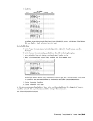 8 Click OK.
In order to see a concise listing of all the doors in the campus project, you can sort the schedule
data and display a single table entry per door type.
Sort schedule data
9 In the Project Browser, expand Schedules/Quantities, right-click Door Schedule, and click
Properties.
10 In the Element Properties dialog, under Other, click Edit for Sorting/Grouping.
11 In the Schedule Properties dialog, select Family and Type for Sort by.
12 Select Grand totals, clear Itemize every instance, and then click OK twice.
Because you did not itemize every instance of each door type, the schedule lists the total count
for each door type, and a grand total for the number of doors in the project buildings.
13 On the File menu, click Save.
14 On the File menu, click Close.
In this exercise, you created a schedule of doors in the host file and all linked files of a project. You also
sorted the schedule data to produce a consolidated listing of the components.
You have completed this tutorial.
Scheduling Components of Linked Files | 913
 