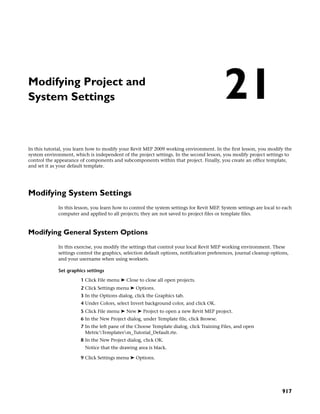 Modifying Project and
System Settings
In this tutorial, you learn how to modify your Revit MEP 2009 working environment. In the first lesson, you modify the
system environment, which is independent of the project settings. In the second lesson, you modify project settings to
control the appearance of components and subcomponents within that project. Finally, you create an office template,
and set it as your default template.
Modifying System Settings
In this lesson, you learn how to control the system settings for Revit MEP. System settings are local to each
computer and applied to all projects; they are not saved to project files or template files.
Modifying General System Options
In this exercise, you modify the settings that control your local Revit MEP working environment. These
settings control the graphics, selection default options, notification preferences, journal cleanup options,
and your username when using worksets.
Set graphics settings
1 Click File menu ➤ Close to close all open projects.
2 Click Settings menu ➤ Options.
3 In the Options dialog, click the Graphics tab.
4 Under Colors, select Invert background color, and click OK.
5 Click File menu ➤ New ➤ Project to open a new Revit MEP project.
6 In the New Project dialog, under Template file, click Browse.
7 In the left pane of the Choose Template dialog, click Training Files, and open
MetricTemplatesm_Tutorial_Default.rte.
8 In the New Project dialog, click OK.
Notice that the drawing area is black.
9 Click Settings menu ➤ Options.
21
917
 