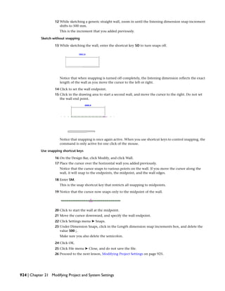 12 While sketching a generic straight wall, zoom in until the listening dimension snap increment
shifts to 500 mm.
This is the increment that you added previously.
Sketch without snapping
13 While sketching the wall, enter the shortcut key SO to turn snaps off.
Notice that when snapping is turned off completely, the listening dimension reflects the exact
length of the wall as you move the cursor to the left or right.
14 Click to set the wall endpoint.
15 Click in the drawing area to start a second wall, and move the cursor to the right. Do not set
the wall end point.
Notice that snapping is once again active. When you use shortcut keys to control snapping, the
command is only active for one click of the mouse.
Use snapping shortcut keys
16 On the Design Bar, click Modify, and click Wall.
17 Place the cursor over the horizontal wall you added previously.
Notice that the cursor snaps to various points on the wall. If you move the cursor along the
wall, it will snap to the endpoints, the midpoint, and the wall edges.
18 Enter SM.
This is the snap shortcut key that restricts all snapping to midpoints.
19 Notice that the cursor now snaps only to the midpoint of the wall.
20 Click to start the wall at the midpoint.
21 Move the cursor downward, and specify the wall endpoint.
22 Click Settings menu ➤ Snaps.
23 Under Dimension Snaps, click in the Length dimension snap increments box, and delete the
value 500 ;.
Make sure you also delete the semicolon.
24 Click OK.
25 Click File menu ➤ Close, and do not save the file.
26 Proceed to the next lesson, Modifying Project Settings on page 925.
924 | Chapter 21 Modifying Project and System Settings
 