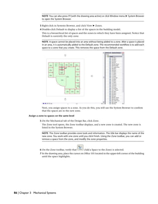 NOTE You can also press F9 (with the drawing area active) or click Window menu ➤ System Browser
to open the System Browser.
3 Right-click in Systems Browser, and click View ➤ Zones.
4 Double-click Default to display a list of the spaces in the building model.
This is a hierarchical list of spaces and the zones to which they have been assigned. Notice that
Default is currently the only zone.
NOTE A space cannot be placed into an area without being added to a zone. After a space is placed
in an area, it is automatically added to the Default zone. The recommended workflow is to add each
space to a zone that you create. This removes the space from the Default zone.
Next, you assign spaces to a zone. As you do this, you will use the System Browser to confirm
that the spaces are in the new zone.
Assign a zone to spaces on the same level
5 On the Mechanical tab of the Design Bar, click Zone.
The Zone tool opens, the Zone toolbar displays, and a new zone is created. The new zone is
listed in the System Browser.
NOTE The Zone toolbar provides zone tools and information. The title bar displays the name of the
new zone. You work with one zone until you click Finish. Using the Zone toolbar, you can add or
remove a space from the zone, and modify the zone properties.
6 On the Zone toolbar, verify that (Add a Space to the Zone) is selected.
7 In the drawing area, place the cursor on Office 101 located in the upper-left corner of the building
until the space highlights.
86 | Chapter 3 Mechanical Systems
 