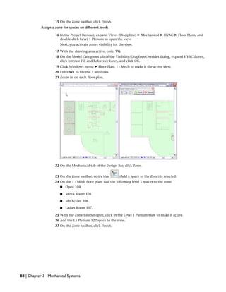 15 On the Zone toolbar, click Finish.
Assign a zone for spaces on different levels
16 In the Project Browser, expand Views (Discipline) ➤ Mechanical ➤ HVAC ➤ Floor Plans, and
double-click Level 1 Plenum to open the view.
Next, you activate zones visibility for the view.
17 With the drawing area active, enter VG.
18 On the Model Categories tab of the Visibility/Graphics Overides dialog, expand HVAC Zones,
click Interior Fill and Reference Lines, and click OK.
19 Click Windows menu ➤ Floor Plan: 1 - Mech to make it the active view.
20 Enter WT to tile the 2 windows.
21 Zoom in on each floor plan.
22 On the Mechanical tab of the Design Bar, click Zone.
23 On the Zone toolbar, verify that (Add a Space to the Zone) is selected.
24 On the 1 - Mech floor plan, add the following level 1 spaces to the zone:
■ Open 104
■ Men’s Room 105
■ Mech/Elec 106
■ Ladies Room 107.
25 With the Zone toolbar open, click in the Level 1 Plenum view to make it active.
26 Add the L1 Plenum 122 space to the zone.
27 On the Zone toolbar, click Finish.
88 | Chapter 3 Mechanical Systems
 