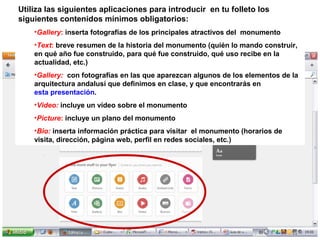Utiliza las siguientes aplicaciones para introducir en tu folleto los
siguientes contenidos mínimos obligatorios:
•Gallery: inserta fotografías de los principales atractivos del monumento
•Text: breve resumen de la historia del monumento (quién lo mando construir,
en qué año fue construido, para qué fue construido, qué uso recibe en la
actualidad, etc.)
•Gallery: con fotografías en las que aparezcan algunos de los elementos de la
arquitectura andalusí que definimos en clase, y que encontrarás en
esta presentación.
•Video: incluye un vídeo sobre el monumento
•Picture: incluye un plano del monumento
•Bio: inserta información práctica para visitar el monumento (horarios de
visita, dirección, página web, perfil en redes sociales, etc.)

 