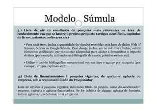 Modelo Súmula
3.) Lista de até 10 resultados de pesquisa mais relevantes na área de
conhecimento em que se insere o projeto proposto (artigos científicos, capítulos
de livros, patentes, softwares etc)

    • Para cada item, inclua a quantidade de citações recebidas pela base de dados Web of
    Science, Scopus ou Google Scholar. Caso deseje, inclua, em no máximo 4 linhas, outros
    elementos verificáveis que considerar adequados para ajudar a demonstrar o impacto
    do item (por exemplo, utilização em bibliografia de cursos, prêmios ao item etc).

    • Utilize o padrão bibliográfico convencional em sua área e agrupe por categoria (por
    exemplo, artigos, capítulos etc).


4.) Lista de financiamentos à pesquisa vigentes, de qualquer agência ou
empresa, sob a responsabilidade do Pesquisador

Lista de auxílios à pesquisa vigentes, indicando: título do projeto, nome do coordenador,
recursos, vigência e agência financiadora. Se for bolsista de alguma agência de fomento,
indicar agência, tipo de bolsa, nível e vigência.
 