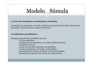 Modelo Súmula
5.) Lista de orientações em andamento, com bolsas

Orientações em andamento com bolsa: relacionar tipo (Iniciação Científica, Mestrado ou
Doutorado), título do projeto e agência de fomento.


6.) Indicadores quantitativos

Indicação separada das quantidades totais de:
          1) livros publicados;
          2) publicações em periódicos com seletiva política editorial;
          3) capítulos de livros;
          4) teses de mestrado orientadas e já defendidas;
          5) teses de doutorado orientadas e já defendidas;
          6) Quantidade de citações recebidas na literatura científica
          internacional, segundo o ISI, Scopus ou Google Scholar;
 