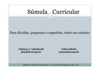 Súmula Curricular


Para dúvidas, perguntas e sugestões, entre em contato:



     Juliana A. Takahashi                               Yuka Saheki
       julytkbr@usp.br                                yukasah@usp.br




         Biblioteca “Wanda de Aguiar Horta” - Escola de Enfermagem da USP - 2012
 