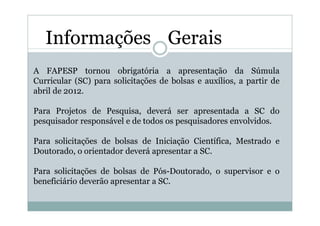 Informações Gerais
A FAPESP tornou obrigatória a apresentação da Súmula
Curricular (SC) para solicitações de bolsas e auxílios, a partir de
abril de 2012.

Para Projetos de Pesquisa, deverá ser apresentada a SC do
pesquisador responsável e de todos os pesquisadores envolvidos.

Para solicitações de bolsas de Iniciação Científica, Mestrado e
Doutorado, o orientador deverá apresentar a SC.

Para solicitações de bolsas de Pós-Doutorado, o supervisor e o
beneficiário deverão apresentar a SC.
 