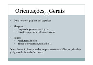 Orientações Gerais
•   Deve ter até 4 páginas em papel A4

•   Margens:
    • Esquerda: pelo menos 2,5 cm
    • Direito, superior e inferior: 2,0 cm

•   Fonte:
    • Arial, tamanho 10
    • Times New Roman, tamanho 11

Obs.: Só serão incorporadas ao processo em análise as primeiras
4 páginas da Súmula Curricular
 