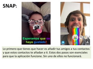 SNAP:
Lo primero que tienes que hacer es añadir tus amigos a tus contactos
y que estos contactos te añadan a ti. Estos dos pasos son esenciales
para que la aplicación funcione. Sin uno de ellos no funcionará.
 