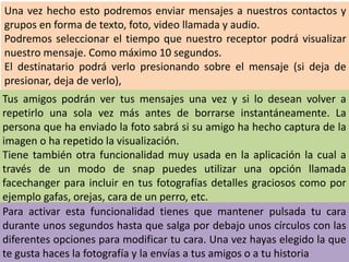 Una vez hecho esto podremos enviar mensajes a nuestros contactos y
grupos en forma de texto, foto, video llamada y audio.
Podremos seleccionar el tiempo que nuestro receptor podrá visualizar
nuestro mensaje. Como máximo 10 segundos.
El destinatario podrá verlo presionando sobre el mensaje (si deja de
presionar, deja de verlo),
Tus amigos podrán ver tus mensajes una vez y si lo desean volver a
repetirlo una sola vez más antes de borrarse instantáneamente. La
persona que ha enviado la foto sabrá si su amigo ha hecho captura de la
imagen o ha repetido la visualización.
Tiene también otra funcionalidad muy usada en la aplicación la cual a
través de un modo de snap puedes utilizar una opción llamada
facechanger para incluir en tus fotografías detalles graciosos como por
ejemplo gafas, orejas, cara de un perro, etc.
Para activar esta funcionalidad tienes que mantener pulsada tu cara
durante unos segundos hasta que salga por debajo unos círculos con las
diferentes opciones para modificar tu cara. Una vez hayas elegido la que
te gusta haces la fotografía y la envías a tus amigos o a tu historia
 