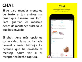CHAT:
Sirve para mandar mensajes
de texto a tus amigos sin
tener que hacerse una foto.
Para guardar el mensaje
debes de mantener pulsado lo
que has enviado.
El chat tiene más opciones
como video llamada, llamada
normal y enviar bitmojis. La
persona que ha enviado el
mensaje podrá ver si el
receptor ha hecho captura.
 