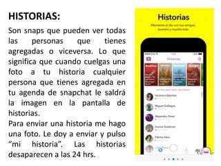 HISTORIAS:
Son snaps que pueden ver todas
las personas que tienes
agregadas o viceversa. Lo que
significa que cuando cuelgas una
foto a tu historia cualquier
persona que tienes agregada en
tu agenda de snapchat le saldrá
la imagen en la pantalla de
historias.
Para enviar una historia me hago
una foto. Le doy a enviar y pulso
“mi historia”. Las historias
desaparecen a las 24 hrs.
 