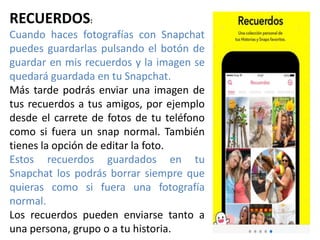 RECUERDOS:
Cuando haces fotografías con Snapchat
puedes guardarlas pulsando el botón de
guardar en mis recuerdos y la imagen se
quedará guardada en tu Snapchat.
Más tarde podrás enviar una imagen de
tus recuerdos a tus amigos, por ejemplo
desde el carrete de fotos de tu teléfono
como si fuera un snap normal. También
tienes la opción de editar la foto.
Estos recuerdos guardados en tu
Snapchat los podrás borrar siempre que
quieras como si fuera una fotografía
normal.
Los recuerdos pueden enviarse tanto a
una persona, grupo o a tu historia.
 