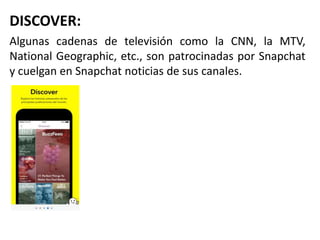 DISCOVER:
Algunas cadenas de televisión como la CNN, la MTV,
National Geographic, etc., son patrocinadas por Snapchat
y cuelgan en Snapchat noticias de sus canales.
 