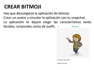 CREAR BITMOJI
Hay que descargarse la aplicación de bitmoji.
Crear un avatar y vincular la aplicación con tu snapchat.
La aplicación te dejará elegir las características tanto
faciales, corporales como de outfit.
 