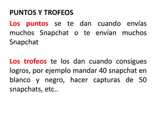 PUNTOS Y TROFEOS
Los puntos se te dan cuando envías
muchos Snapchat o te envían muchos
Snapchat
Los trofeos te los dan cuando consigues
logros, por ejemplo mandar 40 snapchat en
blanco y negro, hacer capturas de 50
snapchats, etc..
 