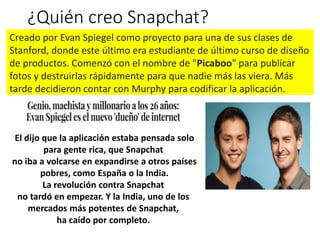 ¿Quién creo Snapchat?
Creado por Evan Spiegel como proyecto para una de sus clases de
Stanford, donde este último era estudiante de último curso de diseño
de productos. Comenzó con el nombre de "Picaboo" para publicar
fotos y destruirlas rápidamente para que nadie más las viera. Más
tarde decidieron contar con Murphy para codificar la aplicación.
El dijo que la aplicación estaba pensada solo​
para gente rica, que Snapchat
no iba a volcarse en expandirse a otros​ países
pobres, como España o la India.
La revolución contra Snapchat
no tardó en empezar. Y la India, uno de los
mercados más potentes de Snapchat,
ha caído por completo.​
 