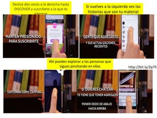 Ahí puedes explorar a las personas que
sigues pinchando en ellas
Si vuelves a la izquierda ves las
historias que son tu material
público
Desliza dos veces a la derecha hasta
DISCOVER y suscríbete a lo que te
interese
http://bit.ly/2p7FJ
 