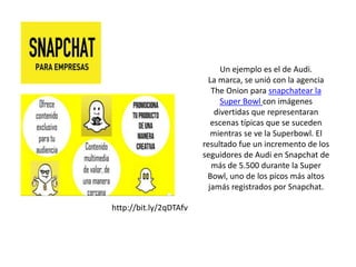 Un ejemplo es el de Audi.
La marca, se unió con la agencia
The Onion para snapchatear la
Super Bowl con imágenes
divertidas que representaran
escenas típicas que se suceden
mientras se ve la Superbowl. El
resultado fue un incremento de los
seguidores de Audi en Snapchat de
más de 5.500 durante la Super
Bowl, uno de los picos más altos
jamás registrados por Snapchat.
http://bit.ly/2qDTAfv
 