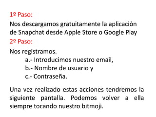 1º Paso:
2º Paso:
Nos descargamos gratuitamente la aplicación
de Snapchat desde Apple Store o Google Play
Nos registramos.
a.- Introducimos nuestro email,
b.- Nombre de usuario y
c.- Contraseña.
Una vez realizado estas acciones tendremos la
siguiente pantalla. Podemos volver a ella
siempre tocando nuestro bitmoji.
 
