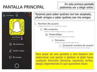 PANTALLA PRINCIPAL
Para pasar de una pantalla a otra bastará con
seleccionar una opción o deslizar el dedo hacia
cualquier dirección (derecha, izquierda, arriba,
abajo) dependiendo lo que queramos hacer.
En esta primera pantalla
podremos ver y elegir entre:
Tocamos para saber quiénes nos han aceptado,
añadir amigos o saber quiénes son mis amigos
 