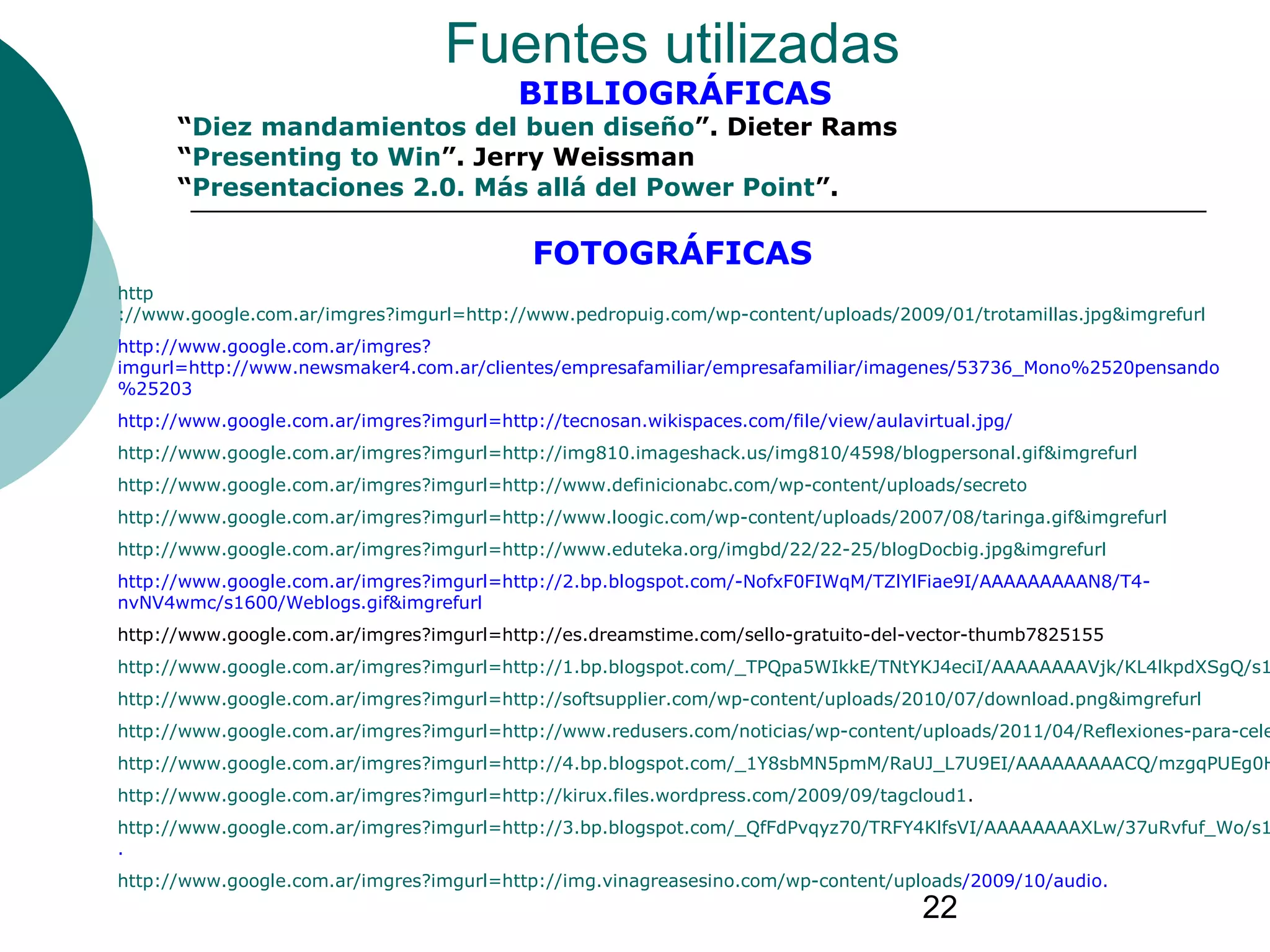 22
Fuentes utilizadas
BIBLIOGRÁFICAS
“Diez mandamientos del buen diseño”. Dieter Rams
“Presenting to Win”. Jerry Weissman
“Presentaciones 2.0. Más allá del Power Point”.
FOTOGRÁFICAS
http
://www.google.com.ar/imgres?imgurl=http://www.pedropuig.com/wp-content/uploads/2009/01/trotamillas.jpg&imgrefurl
http://www.google.com.ar/imgres?
imgurl=http://www.newsmaker4.com.ar/clientes/empresafamiliar/empresafamiliar/imagenes/53736_Mono%2520pensando
%25203
http://www.google.com.ar/imgres?imgurl=http://tecnosan.wikispaces.com/file/view/aulavirtual.jpg/
http://www.google.com.ar/imgres?imgurl=http://img810.imageshack.us/img810/4598/blogpersonal.gif&imgrefurl
http://www.google.com.ar/imgres?imgurl=http://www.definicionabc.com/wp-content/uploads/secreto
http://www.google.com.ar/imgres?imgurl=http://www.loogic.com/wp-content/uploads/2007/08/taringa.gif&imgrefurl
http://www.google.com.ar/imgres?imgurl=http://www.eduteka.org/imgbd/22/22-25/blogDocbig.jpg&imgrefurl
http://www.google.com.ar/imgres?imgurl=http://2.bp.blogspot.com/-NofxF0FIWqM/TZlYlFiae9I/AAAAAAAAAN8/T4-
nvNV4wmc/s1600/Weblogs.gif&imgrefurl
http://www.google.com.ar/imgres?imgurl=http://es.dreamstime.com/sello-gratuito-del-vector-thumb7825155
http://www.google.com.ar/imgres?imgurl=http://1.bp.blogspot.com/_TPQpa5WIkkE/TNtYKJ4eciI/AAAAAAAAVjk/KL4lkpdXSgQ/s1
http://www.google.com.ar/imgres?imgurl=http://softsupplier.com/wp-content/uploads/2010/07/download.png&imgrefurl
http://www.google.com.ar/imgres?imgurl=http://www.redusers.com/noticias/wp-content/uploads/2011/04/Reflexiones-para-cele
http://www.google.com.ar/imgres?imgurl=http://4.bp.blogspot.com/_1Y8sbMN5pmM/RaUJ_L7U9EI/AAAAAAAAACQ/mzgqPUEg0H
http://www.google.com.ar/imgres?imgurl=http://kirux.files.wordpress.com/2009/09/tagcloud1.
http://www.google.com.ar/imgres?imgurl=http://3.bp.blogspot.com/_QfFdPvqyz70/TRFY4KlfsVI/AAAAAAAAXLw/37uRvfuf_Wo/s1
.
http://www.google.com.ar/imgres?imgurl=http://img.vinagreasesino.com/wp-content/uploads/2009/10/audio.
 