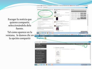 Escoger la noticia que 
quieres compartir, 
seleccionándola dela 
fuente. 
Tal como aparece en la 
ventana, le damos clic en 
la opción compartir 
 
