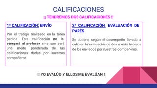 CALIFICACIONES
¡¡ TENDREMOS DOS CALIFICACIONES !!
1ª CALIFICACIÓN: ENVÍO
Por el trabajo realizado en la tarea
pedida. Esta calificación no la
otorgará el profesor sino que será
una media ponderada de las
calificaciones dadas por nuestros
compañeros.
2ª CALIFICACIÓN: EVALUACIÓN DE
PARES
Se obtiene según el desempeño llevado a
cabo en la evaluación de dos o más trabajos
de los enviados por nuestros compañeros.
!! YO EVALÚO Y ELLOS ME EVALÚAN !!
 