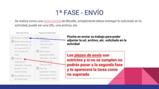 1ª FASE - ENVÍO
- Se realiza como una tarea normal de Moodle, simplemente debes entregar lo solicitado en la
actividad, puede ser una URL, una archivo, etc.
Pincha en enviar su trabajo para poder
adjuntar la url, archivo, etc. solicitado en la
actividad
Los plazos de envío son
estrictos y si no se cumplen no
podrás pasar a la segunda fase
y te aparecerá la tarea como
no superada
 