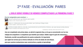 2ª FASE - EVALUACIÓN PARES
¡¡ SOLO SERÁ VISIBLE SI HEMOS COMPLETADO LA PRIMERA FASE !!
Una vez completado este primer plazo, se abrirá la siguiente fase, en la que os encontraréis con los tres
trabajos de compañeros o compañeras que tendréis que evaluar. Debéis seguir la guía de evaluación y,
finalmente, escribir una justificación de vuestra evaluación. Es importante
que sigáis las normas que os hemos indicado en el foro de dudas de este bloque,
para que vuestras evaluaciones sean constructivas y ayuden al aprendizaje.
 