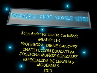 Tutorial sobre googlesites John Anderson Loaiza Castañeda GRADO: 11-1 PROFESORA: IRENE SANCHEZ INSTITUCION EDUCATIVA JOSEFINA MUÑOZ GONZALEZ ESPECIALIDA DE LENGUAS MODERNAS 2010 