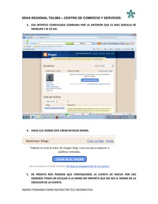 SENA REGIONAL TOLIMA – CENTRO DE COMERCIO Y SERVICIOS

   3. ESA INTERFAZ COMPLICADA CAMBIARA POR LA ANTERIOR QUE ES MAS SENCILLA DE
      MANEJAR Y SE VE ASI:




   4. HAGA CLIC DONDE DICE CREAR MI BLOG AHORA.




   5. DE PRONTO NOS PEDIRAN QUE VERIFIQUEMOS LA CUENTA DE NUEVO POR ESO
      DEBEMOS TENER UN CELULAR A LA MANO NO IMPORTA QUE NO SEA EL MISMO DE LA
      CREACION DE LA CUENTA.

ANDRES FERNANDO PARRA INSTRUCTOR TELE INFORMATICA
 